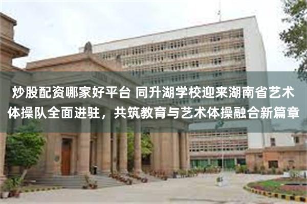炒股配资哪家好平台 同升湖学校迎来湖南省艺术体操队全面进驻，共筑教育与艺术体操融合新篇章