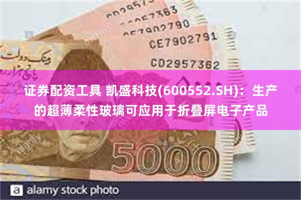 证券配资工具 凯盛科技(600552.SH)：生产的超薄柔性玻璃可应用于折叠屏电子产品