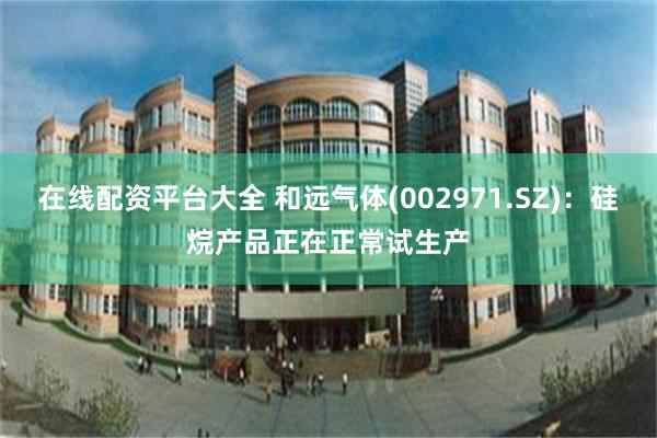 在线配资平台大全 和远气体(002971.SZ)：硅烷产品正在正常试生产