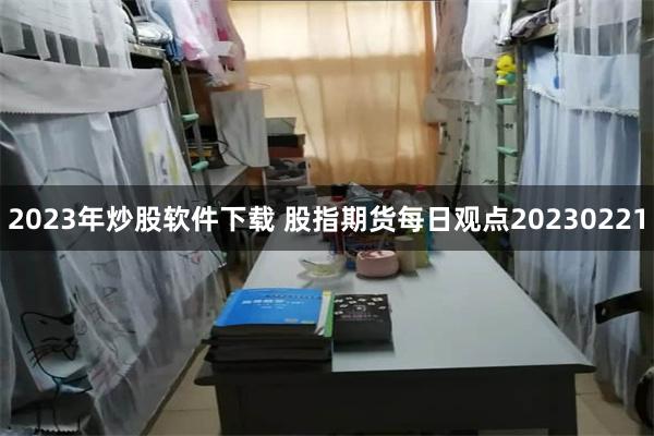 2023年炒股软件下载 股指期货每日观点20230221