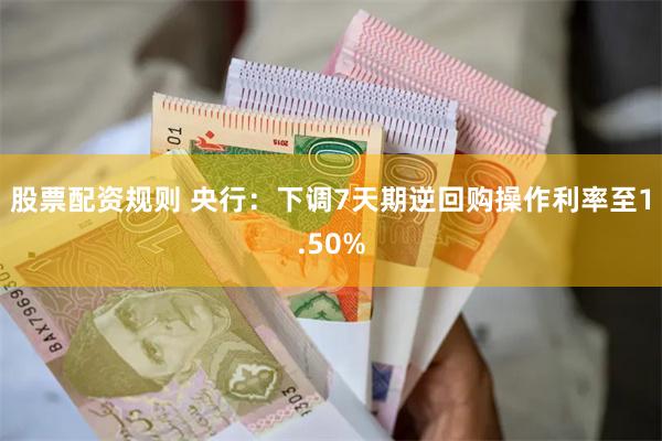 股票配资规则 央行：下调7天期逆回购操作利率至1.50%
