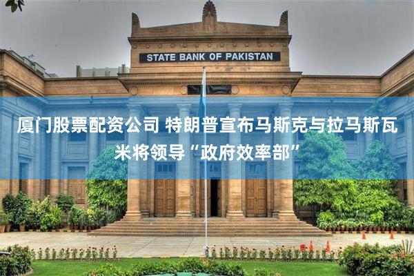 厦门股票配资公司 特朗普宣布马斯克与拉马斯瓦米将领导“政府效率部”