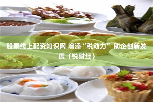 股票线上配资知识网 增添“税动力” 助企创新发展（锐财经）