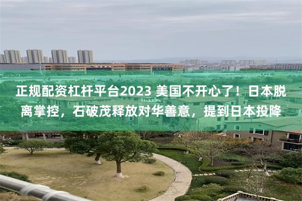 正规配资杠杆平台2023 美国不开心了！日本脱离掌控，石破茂释放对华善意，提到日本投降