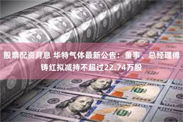 股票配资月息 华特气体最新公告：董事、总经理傅铸红拟减持不超过22.74万股