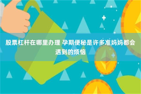 股票杠杆在哪里办理 孕期便秘是许多准妈妈都会遇到的烦恼