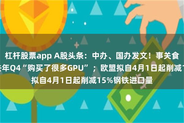 杠杆股票app A股头条：中办、国办发文！事关食品安全；腾讯去年Q4“购买了很多GPU” ；欧盟拟自4月1日起削减15%钢铁进口量