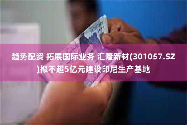 趋势配资 拓展国际业务 汇隆新材(301057.SZ)拟不超5亿元建设印尼生产基地