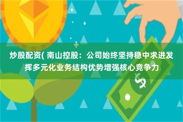 炒股配资( 南山控股：公司始终坚持稳中求进发挥多元化业务结构优势增强核心竞争力