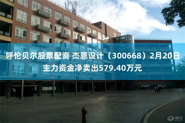 呼伦贝尔股票配资 杰恩设计（300668）2月20日主力资金净卖出579.40万元