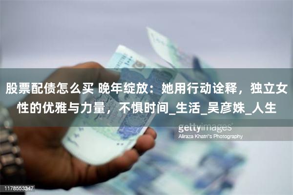 股票配债怎么买 晚年绽放：她用行动诠释，独立女性的优雅与力量，不惧时间_生活_吴彦姝_人生