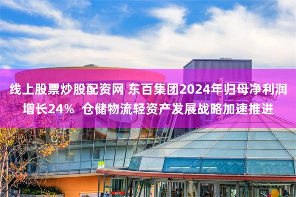线上股票炒股配资网 东百集团2024年归母净利润增长24%  仓储物流轻资产发展战略加速推进