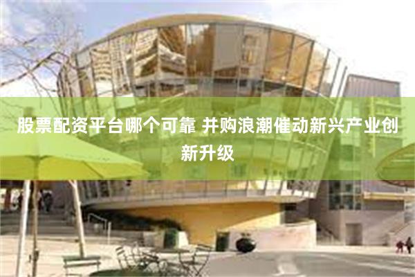 股票配资平台哪个可靠 并购浪潮催动新兴产业创新升级