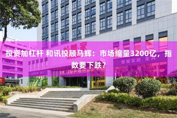 投资加杠杆 和讯投顾马辉：市场缩量3200亿，指数要下跌？