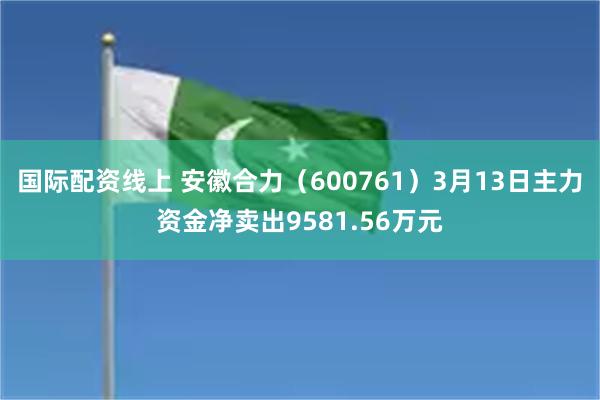 国际配资线上 安徽合力（600761）3月13日主力资金净卖出9581.56万元