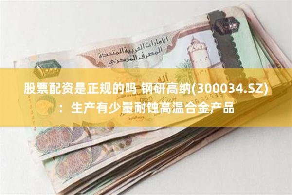 股票配资是正规的吗 钢研高纳(300034.SZ)：生产有少量耐蚀高温合金产品
