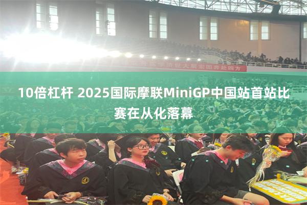 10倍杠杆 2025国际摩联MiniGP中国站首站比赛在从化落幕