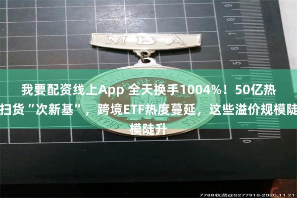 我要配资线上App 全天换手1004%！50亿热钱扫货“次新基”，跨境ETF热度蔓延，这些溢价规模陡升