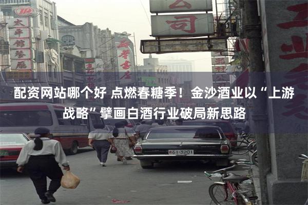 配资网站哪个好 点燃春糖季！金沙酒业以“上游战略”擘画白酒行业破局新思路