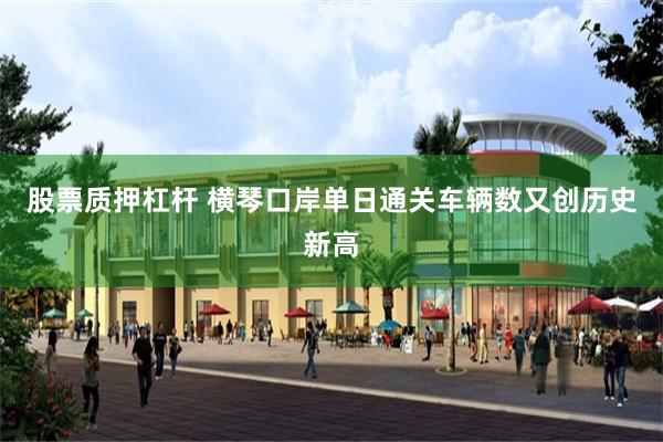 股票质押杠杆 横琴口岸单日通关车辆数又创历史新高