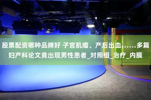 股票配资哪种品牌好 子宫肌瘤、产后出血……多篇妇产科论文竟出现男性患者_对照组_治疗_内膜