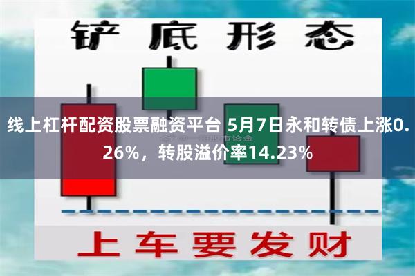 线上杠杆配资股票融资平台 5月7日永和转债上涨0.26%，转股溢价率14.23%