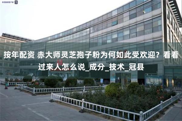 按年配资 赤大师灵芝孢子粉为何如此受欢迎？看看过来人怎么说_成分_技术_冠县