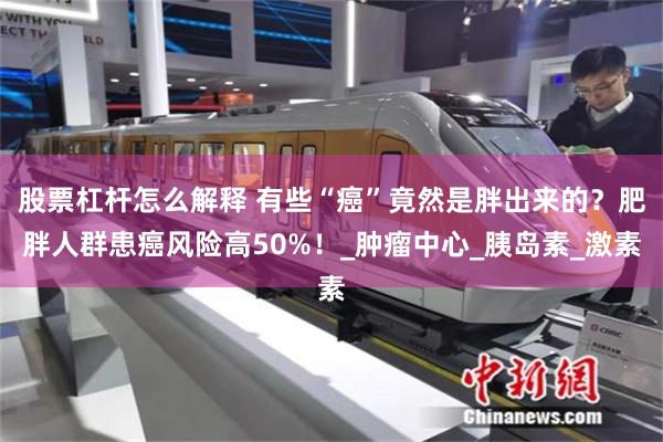 股票杠杆怎么解释 有些“癌”竟然是胖出来的？肥胖人群患癌风险高50%！_肿瘤中心_胰岛素_激素