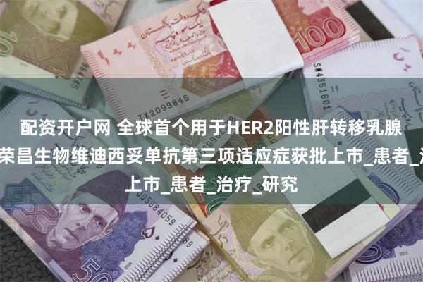 配资开户网 全球首个用于HER2阳性肝转移乳腺癌ADC！荣昌生物维迪西妥单抗第三项适应症获批上市_患者_治疗_研究
