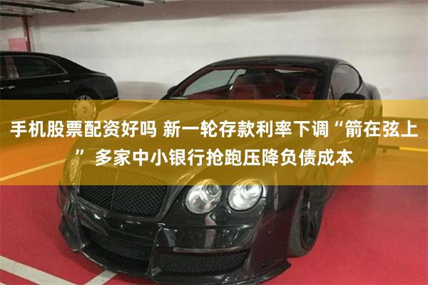 手机股票配资好吗 新一轮存款利率下调“箭在弦上” 多家中小银行抢跑压降负债成本
