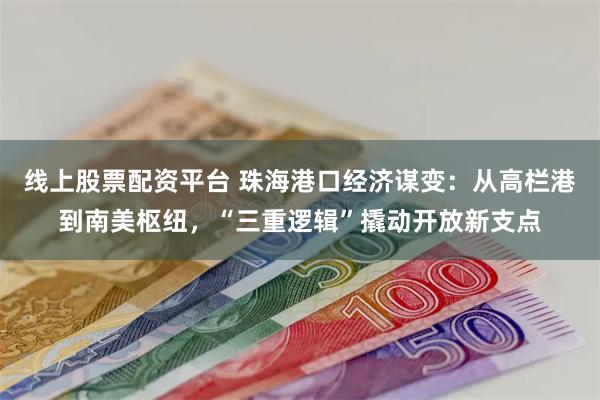 线上股票配资平台 珠海港口经济谋变：从高栏港到南美枢纽，“三重逻辑”撬动开放新支点