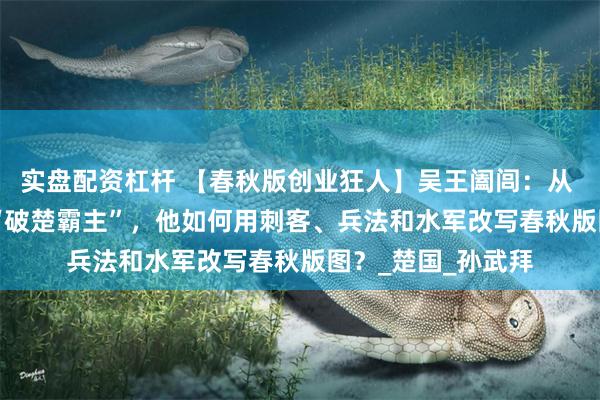 实盘配资杠杆 【春秋版创业狂人】吴王阖闾：从 “流亡公子” 到 “破楚霸主”，他如何用刺客、兵法和水军改写春秋版图？_楚国_孙武拜