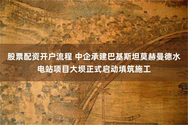 股票配资开户流程 中企承建巴基斯坦莫赫曼德水电站项目大坝正式启动填筑施工