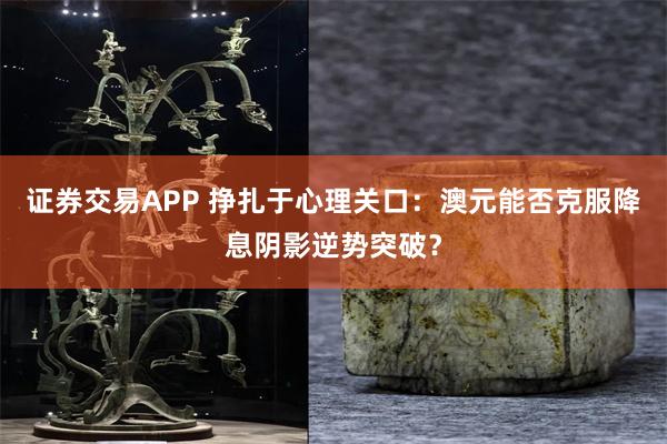 证券交易APP 挣扎于心理关口：澳元能否克服降息阴影逆势突破？