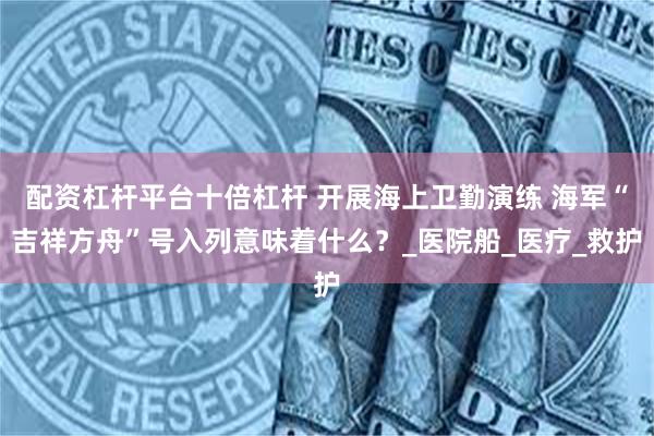 配资杠杆平台十倍杠杆 开展海上卫勤演练 海军“吉祥方舟”号入列意味着什么？_医院船_医疗_救护