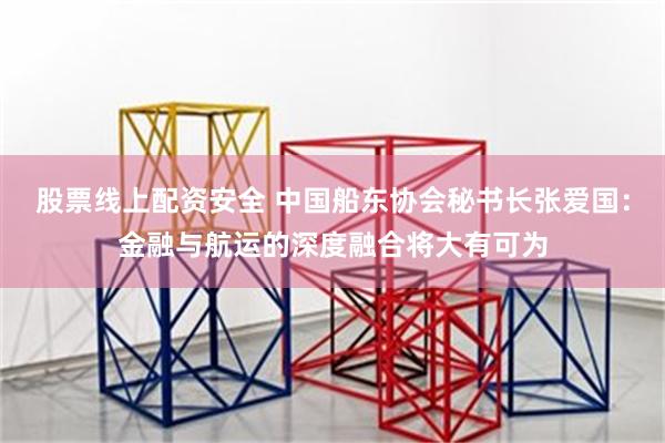 股票线上配资安全 中国船东协会秘书长张爱国：金融与航运的深度融合将大有可为