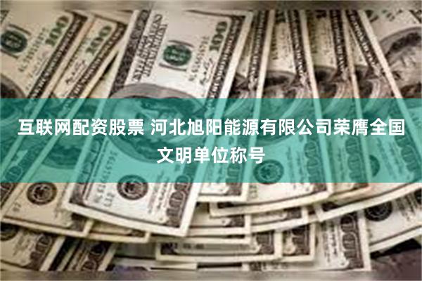 互联网配资股票 河北旭阳能源有限公司荣膺全国文明单位称号