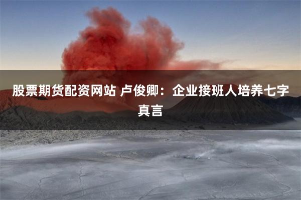 股票期货配资网站 卢俊卿：企业接班人培养七字真言