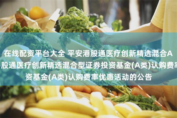 在线配资平台大全 平安港股通医疗创新精选混合A: 关于暂停平安港股通医疗创新精选混合型证券投资基金(A类)认购费率优惠活动的公告