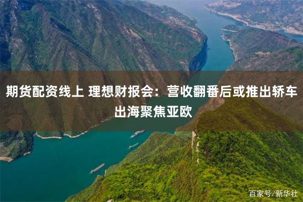 期货配资线上 理想财报会：营收翻番后或推出轿车 出海聚焦亚欧