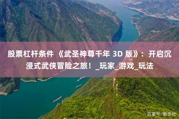 股票杠杆条件 《武圣神尊千年 3D 版》：开启沉浸式武侠冒险之旅！_玩家_游戏_玩法