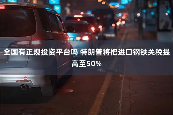 全国有正规投资平台吗 特朗普将把进口钢铁关税提高至50%