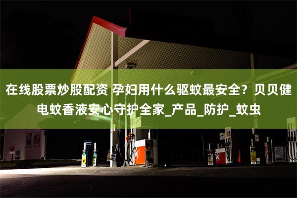 在线股票炒股配资 孕妇用什么驱蚊最安全？贝贝健电蚊香液安心守护全家_产品_防护_蚊虫