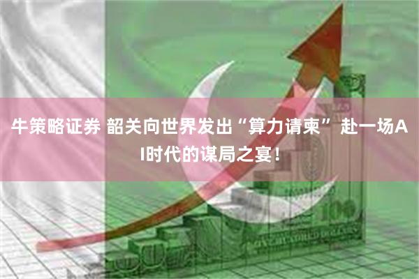 牛策略证券 韶关向世界发出“算力请柬” 赴一场AI时代的谋局之宴！