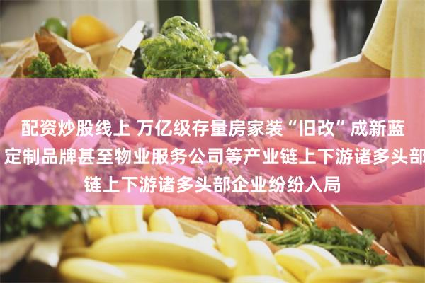 配资炒股线上 万亿级存量房家装“旧改”成新蓝海 家居卖场、定制品牌甚至物业服务公司等产业链上下游诸多头部企业纷纷入局