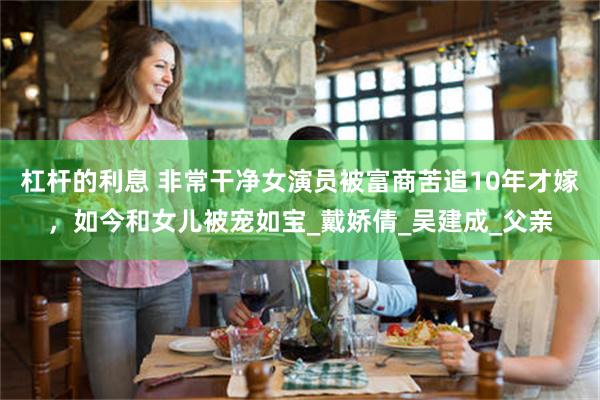 杠杆的利息 非常干净女演员被富商苦追10年才嫁，如今和女儿被宠如宝_戴娇倩_吴建成_父亲