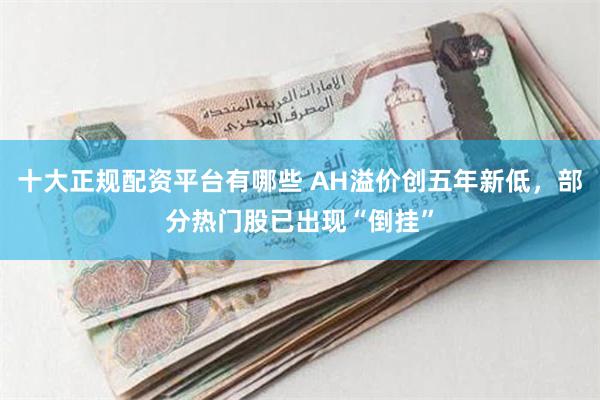 十大正规配资平台有哪些 AH溢价创五年新低，部分热门股已出现“倒挂”