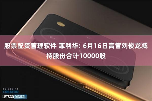 股票配资管理软件 菲利华: 6月16日高管刘俊龙减持股份合计10000股