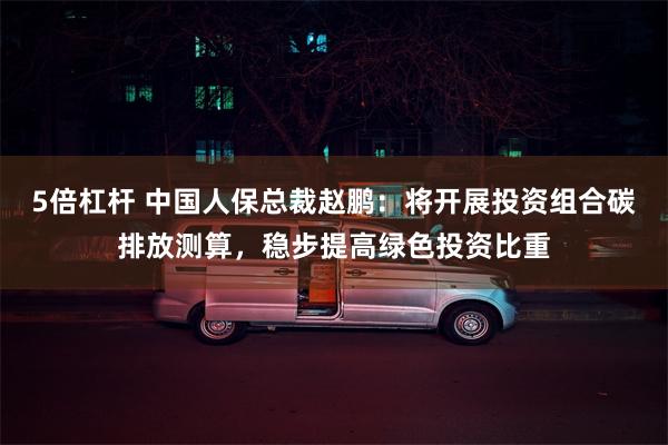 5倍杠杆 中国人保总裁赵鹏：将开展投资组合碳排放测算，稳步提高绿色投资比重