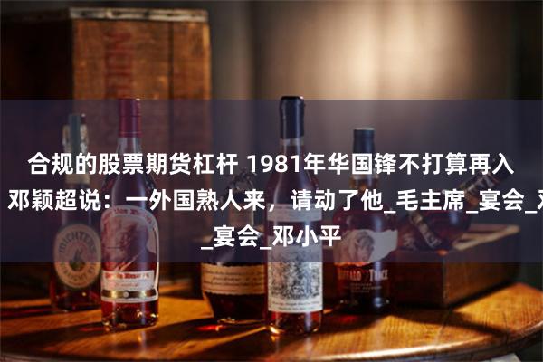 合规的股票期货杠杆 1981年华国锋不打算再入国宴，邓颖超说：一外国熟人来，请动了他_毛主席_宴会_邓小平